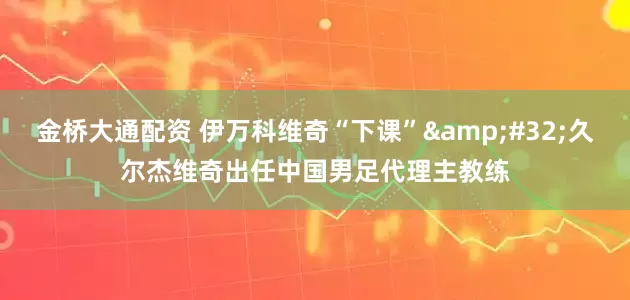 金桥大通配资 伊万科维奇“下课” 久尔杰维奇出任中国男足代理主教练