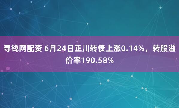 寻钱网配资 6月24日正川转债上涨0.14%，转股溢价率190.58%
