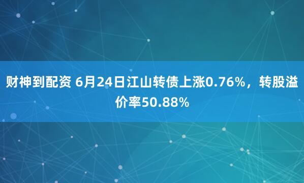 财神到配资 6月24日江山转债上涨0.76%，转股溢价率50.88%