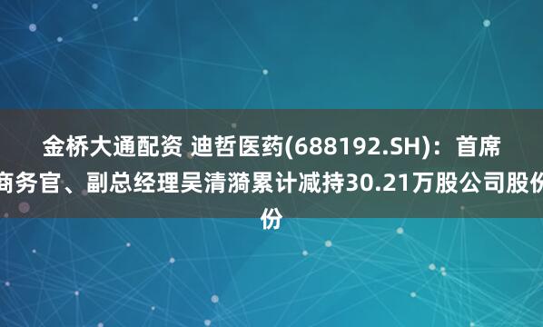 金桥大通配资 迪哲医药(688192.SH)：首席商务官、副总经理吴清漪累计减持30.21万股公司股份