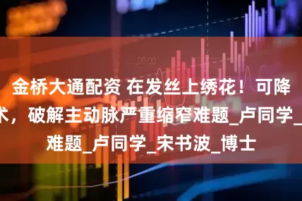 金桥大通配资 在发丝上绣花！可降解支架植入术，破解主动脉严重缩窄难题_卢同学_宋书波_博士