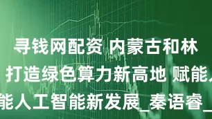 寻钱网配资 内蒙古和林格尔新区：打造绿色算力新高地 赋能人工智能新发展_秦语睿_数据_中心