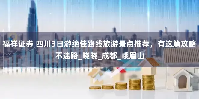 福祥证券 四川3日游绝佳路线旅游景点推荐，有这篇攻略不迷路_晓晓_成都_峨眉山