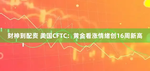 财神到配资 美国CFTC：黄金看涨情绪创16周新高