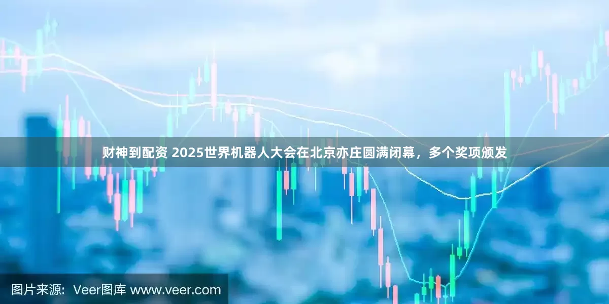 财神到配资 2025世界机器人大会在北京亦庄圆满闭幕，多个奖项颁发