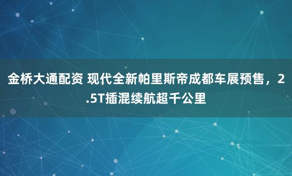 金桥大通配资 现代全新帕里斯帝成都车展预售，2.5T插混续航超千公里