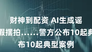 财神到配资 AI生成谣言、虚假摆拍……警方公布10起典型案例