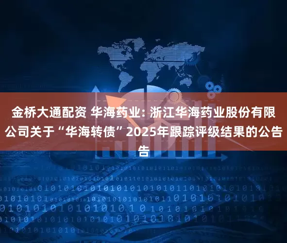 金桥大通配资 华海药业: 浙江华海药业股份有限公司关于“华海转债”2025年跟踪评级结果的公告