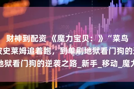 财神到配资 《魔力宝贝：》“菜鸟驯龙记”——从被史莱姆追着跑，到单刷地狱看门狗的逆袭之路_新手_移动_魔力世界