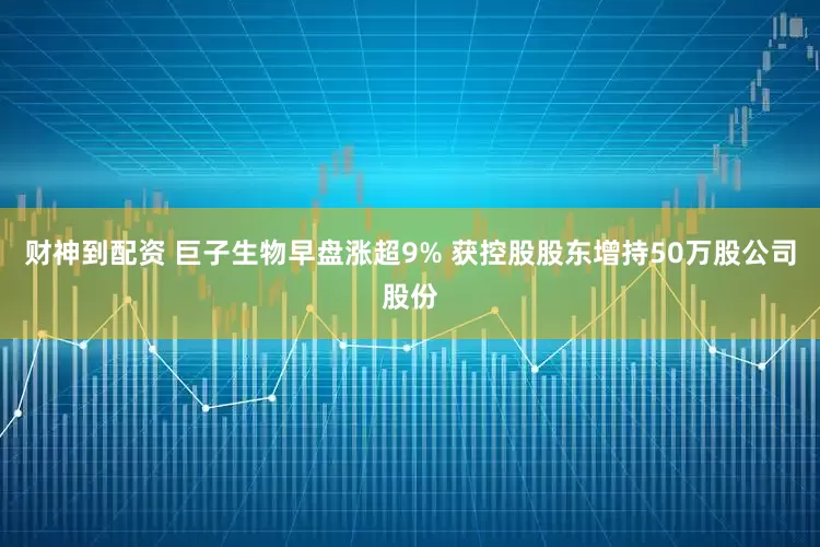 财神到配资 巨子生物早盘涨超9% 获控股股东增持50万股公司股份