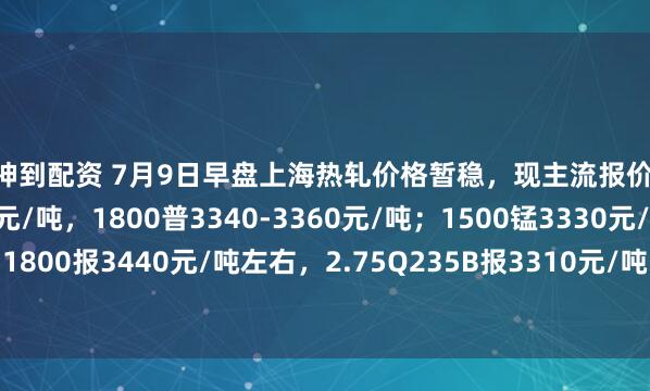 财神到配资 7月9日早盘上海热轧价格暂稳，现主流报价1500普3210-3230元/吨，1800普3340-3360元/吨；1500锰3330元/吨，1800报3440元/吨左右，2.75Q235B报3310元/吨，2.75SPHC报3270元/吨左右。