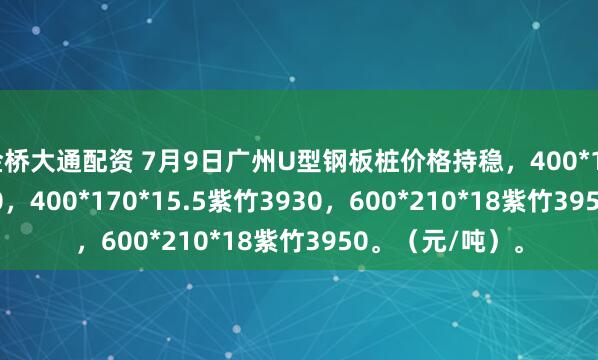 金桥大通配资 7月9日广州U型钢板桩价格持稳，400*125*13津西3930，400*170*15.5紫竹3930，600*210*18紫竹3950。（元/吨）。