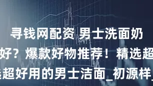 寻钱网配资 男士洗面奶哪个牌子最好？爆款好物推荐！精选超好用的男士洁面_初源样_肌肤_炭爽