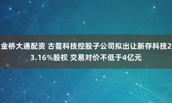 金桥大通配资 古鳌科技控股子公司拟出让新存科技23.16%股权 交易对价不低于4亿元